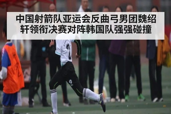 中国射箭队亚运会反曲弓男团魏绍轩领衔决赛对阵韩国队强强碰撞 | hth