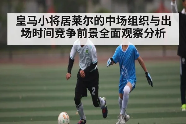 皇马小将居莱尔的中场组织与出场时间竞争前景全面观察分析 | hth